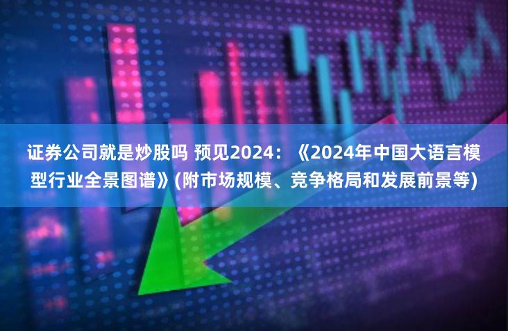 证券公司就是炒股吗 预见2024：《2024年中国大语言模型行业全景图谱》(附市场规模、竞争格局和发展前景等)