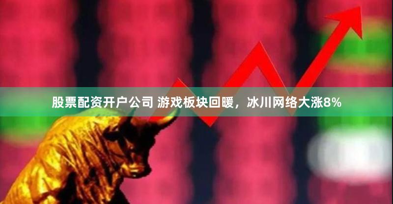 股票配资开户公司 游戏板块回暖，冰川网络大涨8%