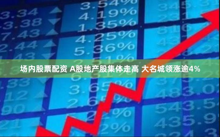 场内股票配资 A股地产股集体走高 大名城领涨逾4%