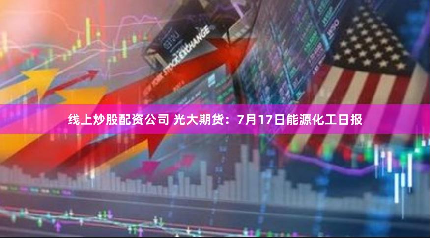 线上炒股配资公司 光大期货：7月17日能源化工日报