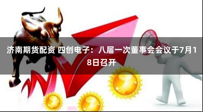 济南期货配资 四创电子：八届一次董事会会议于7月18日召开