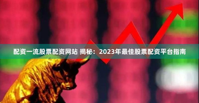 配资一流股票配资网站 揭秘：2023年最佳股票配资平台指南