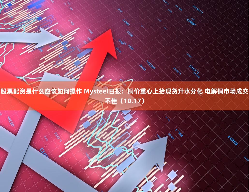 股票配资是什么应该如何操作 Mysteel日报：铜价重心上抬现货升水分化 电解铜市场成交不佳（10.17）