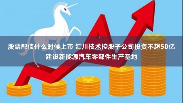 股票配债什么时候上市 汇川技术控股子公司投资不超50亿建设新能源汽车零部件生产基地