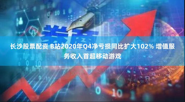 长沙股票配资 B站2020年Q4净亏损同比扩大102% 增值服务收入首超移动游戏