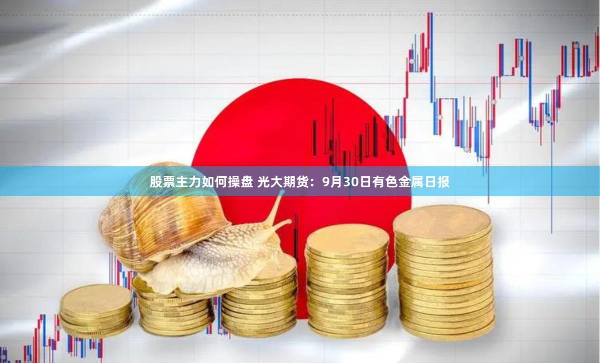 股票主力如何操盘 光大期货：9月30日有色金属日报