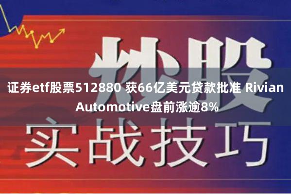 证券etf股票512880 获66亿美元贷款批准 Rivian Automotive盘前涨逾8%