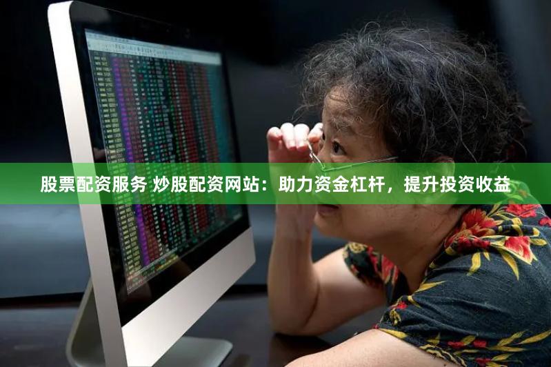 股票配资服务 炒股配资网站：助力资金杠杆，提升投资收益