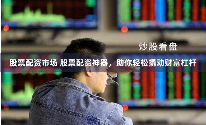 股票配资市场 股票配资神器，助你轻松撬动财富杠杆