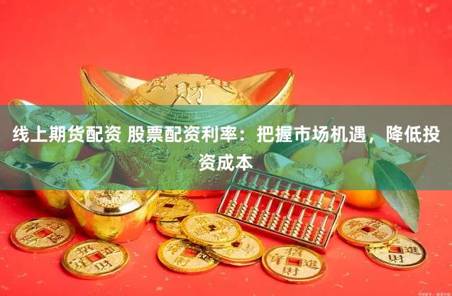 线上期货配资 股票配资利率：把握市场机遇，降低投资成本