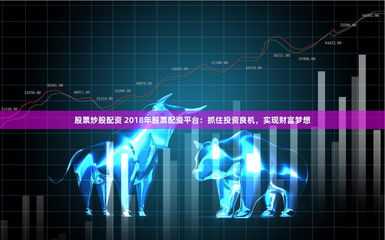股票炒股配资 2018年股票配资平台：抓住投资良机，实现财富梦想