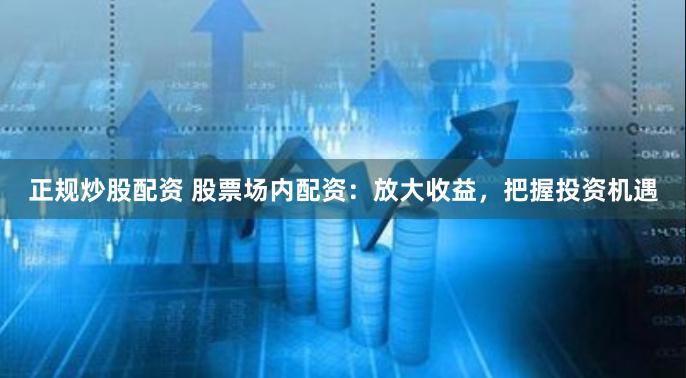 正规炒股配资 股票场内配资：放大收益，把握投资机遇
