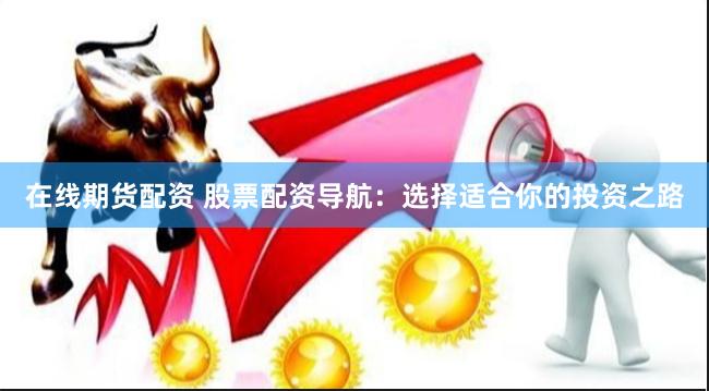 在线期货配资 股票配资导航：选择适合你的投资之路