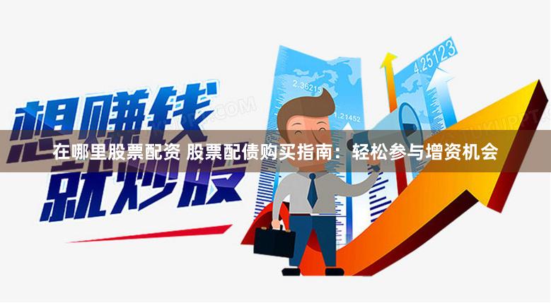 在哪里股票配资 股票配债购买指南：轻松参与增资机会
