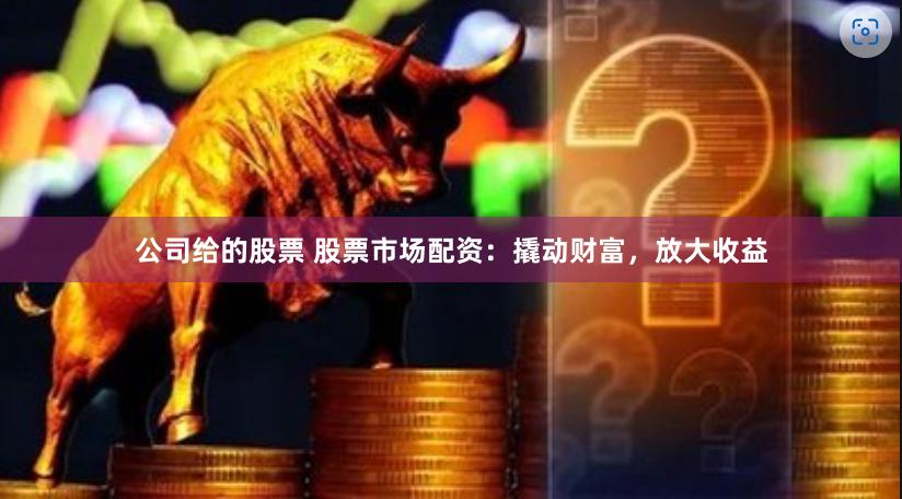 公司给的股票 股票市场配资：撬动财富，放大收益