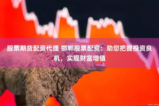 股票期货配资代理 邯郸股票配资：助您把握投资良机，实现财富增值