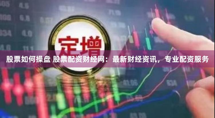 股票如何操盘 股票配资财经网：最新财经资讯，专业配资服务