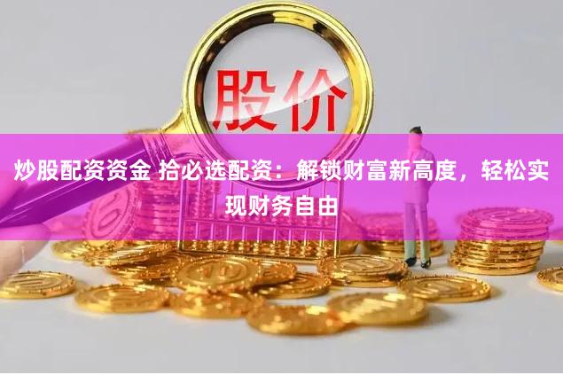 炒股配资资金 拾必选配资：解锁财富新高度，轻松实现财务自由