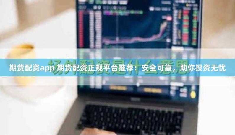 期货配资app 期货配资正规平台推荐：安全可靠，助你投资无忧