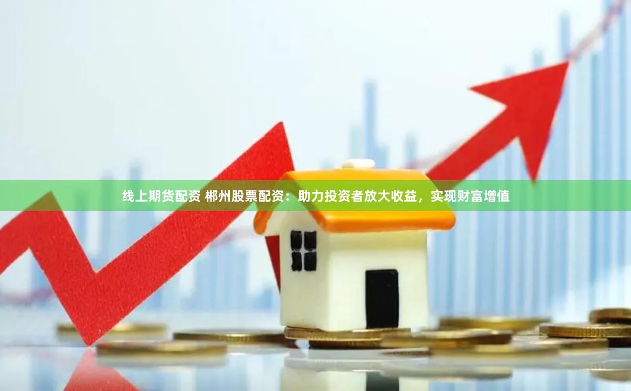 线上期货配资 郴州股票配资：助力投资者放大收益，实现财富增值