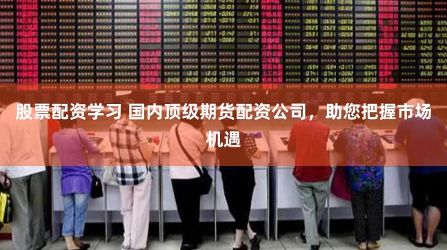 股票配资学习 国内顶级期货配资公司，助您把握市场机遇