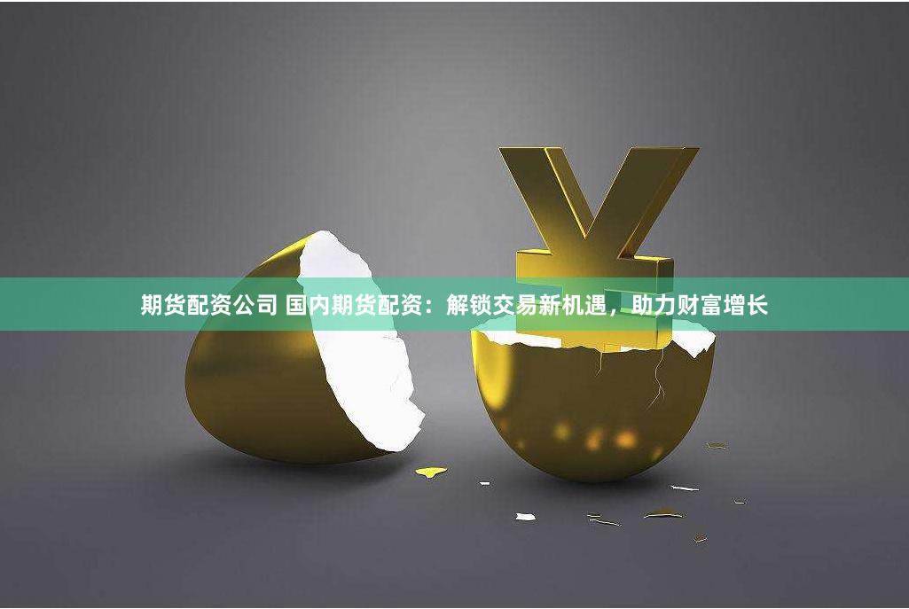 期货配资公司 国内期货配资：解锁交易新机遇，助力财富增长